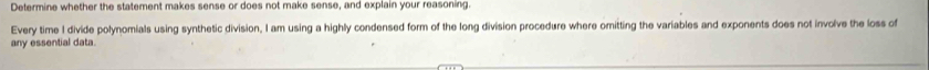 Determine whether the statement makes sense or does not make sense, and explain your reasoning. 
Every time I divide polynomials using synthetic division, I am using a highly condensed form of the long division procedure where omitting the variables and exponents does not involve the loss of 
any essential data.