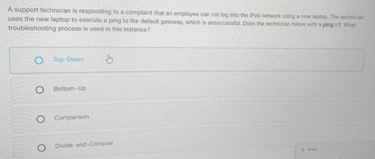 A support technician is responding to a complaint that an employee can not log into the IPv6 network using a new laptop. The technician
uses the new laptop to execute a ping to the default gateway, which is unsuccessful. Does the technician follow with a ping ::1. What
troubleshooting process is used in this instance?
Top-Down
Bottom-Up
Comparison
Divide-and-Conquer
C lrne