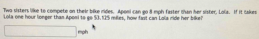 Two sisters like to compete on their bike rides. Aponi can go 8 mph faster than her sister, Lola. If it takes 
Lola one hour longer than Aponi to go 53.125 miles, how fast can Lola ride her bike?
□ mph