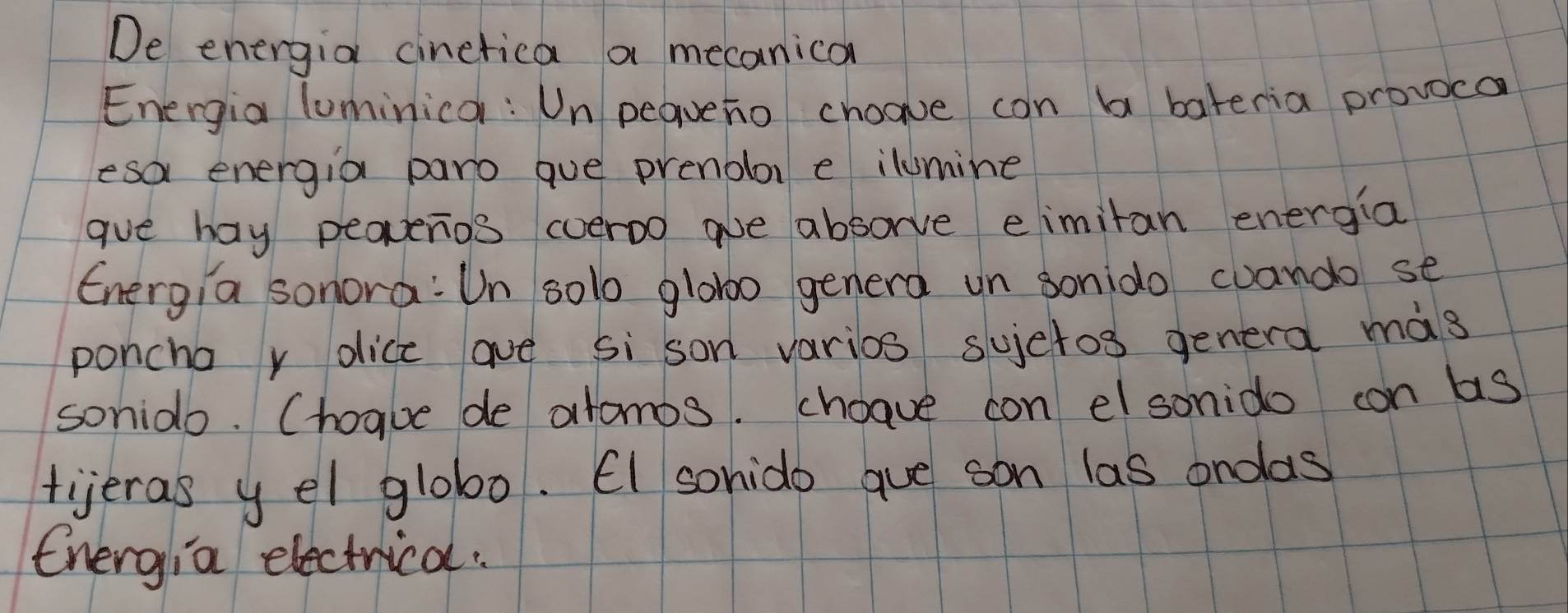 De energia cinetica a mecanican 
Energia luminica : Un pequeno choave can b bateria provoca 
esa energia paro gue prenolor e ilumine 
gue hay peaperios coeroo aue absorve eimitan energia 
Energia sonora: Un 501o glob0 genera un sonido cuando se 
poncha r oice ave si son varios sujctos genera màs 
sonido. Chogue de atomos. choave con el sonido con bs 
tijeras y el glob0. EI sohido gue son las ondas 
Energia electrical.