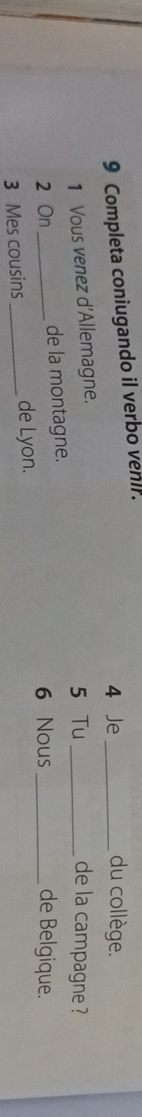 Completa coniugando il verbo vehir. 
4 Je _du collège. 
1 Vous venez d'Allemagne. 
5 Tu _de la campagne ? 
2 On_ de la montagne. 
6 Nous _de Belgique. 
3 Mes cousins_ de Lyon.