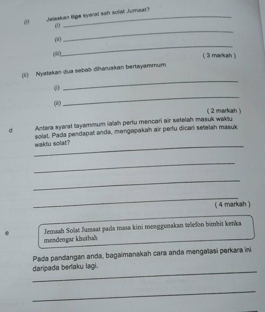 Jelaskan tiga syarat sah solat Jumaat? 
_ 
(i) 
_ 
(ii) 
(ii) 
( 3 markah ) 
_ 
(ii) Nyatakan dua sebab diharuskan bertayammum 
(i) 
(ii) 
_ 
( 2 markah ) 
d Antara syarat tayammum ialah perlu mencari air setelah masuk waktu 
solat. Pada pendapat anda, mengapakah air perlu dicari setelah masuk 
_waktu solat? 
_ 
_ 
_ 
( 4 markah ) 
e Jemaah Solat Jumaat pada masa kini menggunakan telefon bimbit ketika 
mendengar khutbah 
Pada pandangan anda, bagaimanakah cara anda mengatasi perkara ini 
_ 
daripada berlaku lagi. 
_