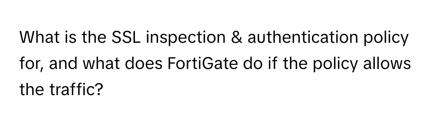 What is the SSL inspection & authentication policy for, and what does FortiGate do if the policy allows the traffic?