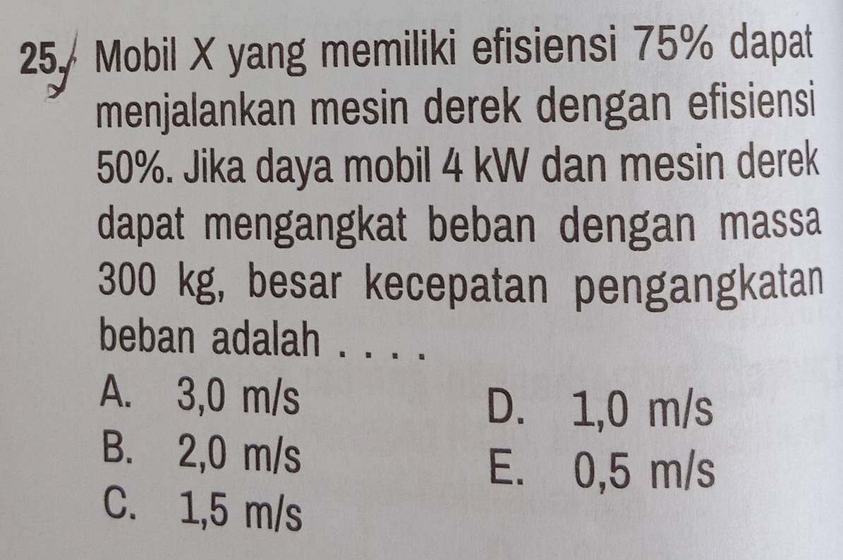 25, Mobil X yang memiliki efisiensi 75% dapat
menjalankan mesin derek dengan efisiensi
50%. Jika daya mobil 4 kW dan mesin derek
dapat mengangkat beban dengan massa
300 kg, besar kecepatan pengangkatan
beban adalah . . . . .
A. 3,0 m/s
D. 1,0 m/s
B. 2,0 m/s
E. 0,5 m/s
C. 1,5 m/s