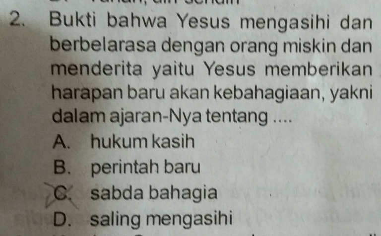 Bukti bahwa Yesus mengasihi dan
berbelarasa dengan orang miskin dan
menderita yaitu Yesus memberikan
harapan baru akan kebahagiaan, yakni
dalam ajaran-Nya tentang ....
A. hukum kasih
B. perintah baru
C. sabda bahagia
D. saling mengasihi