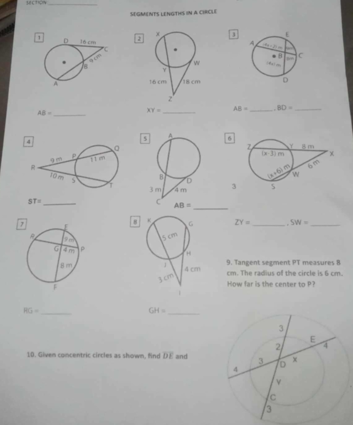 SECTION_
SEGMENTS LENGTHS IN A CIRCLE
3
1
2
AB= _ BD= _
AB= _
_ XY=
5
6
3
ST= _
7
8
ZY=
_ SW= _
 
9. Tangent segment PT measures 8
cm. The radius of the circle is 6 cm.
How far is the center to P?
_ RG=
_ GH=
10. Given concentric circles as shown, find overline DE and