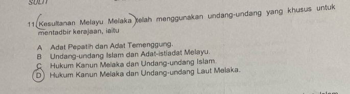 SULN
11 Kesultanan Melayu Melaka telah menggunakan undang-undang yang khusus untuk
mentadbir kerajaan, iaitu
A Adat Pepatih dan Adat Temenggung.
B Undang-undang Islam dan Adat-istiadat Melayu.
C Hukum Kanun Melaka dan Undang-undang Islam.
D Hukum Kanun Melaka dan Undang-undang Laut Melaka.