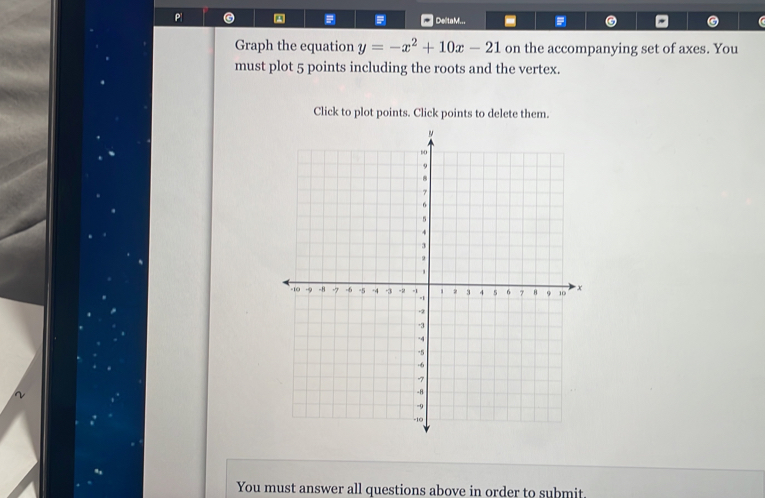 Delta M... 
Graph the equation y=-x^2+10x-21 on the accompanying set of axes. You 
must plot 5 points including the roots and the vertex. 
Click to plot points. Click points to delete them. 
You must answer all questions above in order to submit.