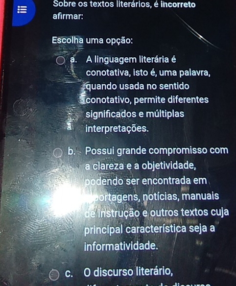 Sobre os textos literários, é incorreto
afirmar:
Escolha uma opção:
a. A linguagem literária é
conotativa, isto é, uma palavra,
quando usada no sentido
conotativo, permite diferentes
significados e múltiplas
interpretações.
b. Possui grande compromisso com
a clareza e a objetividade,
podendo ser encontrada em
portagens, notícias, manuais
de instrução e outros textos cuja
principal característica seja a
informatividade.
c. O discurso literário,