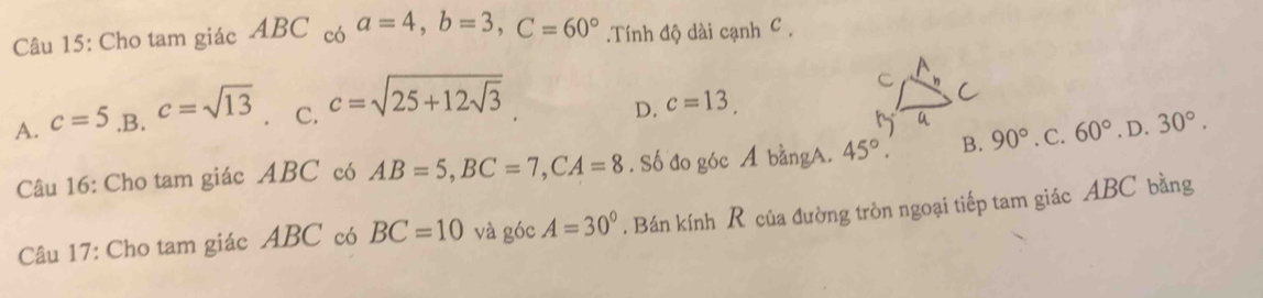 Cho tam giác ABC có a=4, b=3, C=60°.Tính độ dài cạnh C.
A. c=5 .B. c=sqrt(13) C. c=sqrt(25+12sqrt 3)
D. c=13. 
Câu 16: Cho tam giác ABC có AB=5, BC=7, CA=8. Số đo góc A bằngA. 45°. B. 90°. C. 60°. D. 30°. 
Câu 17: Cho tam giác ABC có BC=10 và góc A=30°. Bán kính R của đường tròn ngoại tiếp tam giác ABC bằng