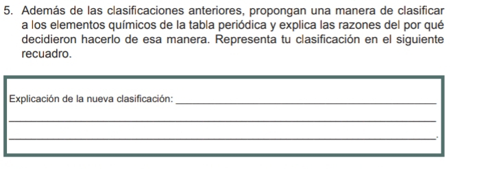 Además de las clasificaciones anteriores, propongan una manera de clasificar 
a los elementos químicos de la tabla periódica y explica las razones del por qué 
decidieron hacerlo de esa manera. Representa tu clasificación en el siguiente 
recuadro. 
Explicación de la nueva clasificación:_ 
_ 
_