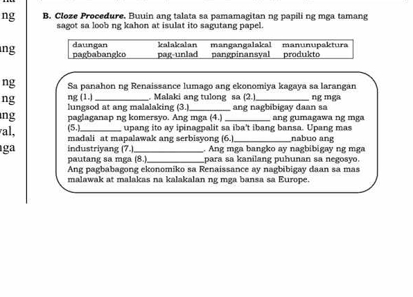 ng B. Cloze Procedure. Buuin ang talata sa pamamagitan ng papili ng mga tamang
sagot sa loob ng kahon at isulat ito sagutang papel.
daungan kalakalan mangangalakal manunupaktura
ng pagbabangko pag-unlad pangpinansyal produkto
ng Sa panahon ng Renaissance lumago ang ekonomiya kagaya sa larangan
ng ng (1.) _. Malaki ang tulong sa (2.)_ ng mga
lungsod at ang malalaking (3.) _ang nagbibigay daan sa
ng paglaganap ng komersyo. Ang mga (4.) _ang gumagawa ng mga
(5.) upang ito ay ipinagpalit sa iba't ibang bansa. Upang mas
al, madali at mapalawak ang serbisyong (6.)_ nabuo ang
ga industriyang (7.)_ . Ang mga bangko ay nagbibigay ng mga
pautang sa mga (8. _para sa kanilang puhunan sa negosyo.
Ang pagbabagong ekonomiko sa Renaissance ay nagbibigay daan sa mas
malawak at malakas na kalakalan ng mga bansa sa Europe.