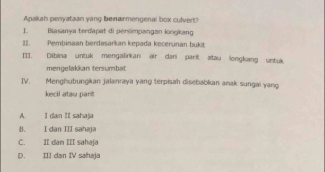 Apakah penyataan yang benarmengenai box culvert?
I. Biasanya terdapat di persimpangan longkang
II. Pembinaan berdasarkan kepada kecerunan bukit
III. Dibina untuk mengalirkan air dari parit atau longkang untuk
mengelakkan tersumbat
IV. Menghubungkan jalanraya yang terpisah disebabkan anak sungai yang
kecil atau parit
A. I dan II sahaja
B. I dan III sahaja
C. II dan III sahaja
D. III dan IV sahaja