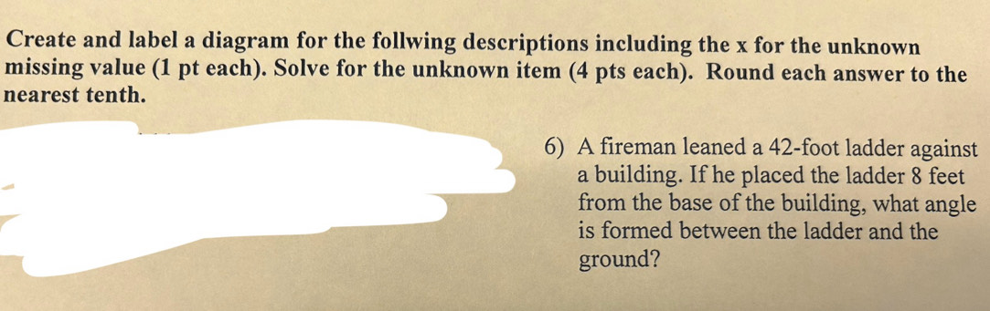 Create and label a diagram for the follwing descriptions including the x for the unknown 
missing value (1 pt each). Solve for the unknown item (4 pts each). Round each answer to the 
nearest tenth. 
6) A fireman leaned a 42-foot ladder against 
a building. If he placed the ladder 8 feet
from the base of the building, what angle 
is formed between the ladder and the 
ground?