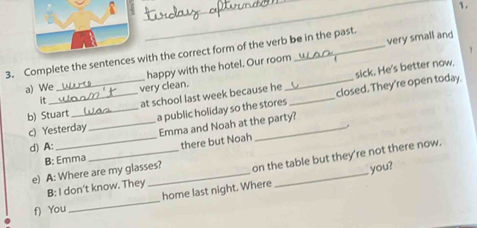 1 
3. Complete the sentences with the correct form of the verb be in the past. 
happy with the hotel. Our room very small and 
sick. He's better now. 
a) We 
it very clean. 
b) Stuart _at school last week because he __closed. They're open today. 
c) Yesterday _a public holiday so the stores 
Emma and Noah at the party? 
d) A: 
_there but Noah , 
B: Emma 
_ 
e) A: Where are my glasses? 
_on the table but they're not there now. 
you? 
B: I don’t know. They 
f) You _home last night. Where