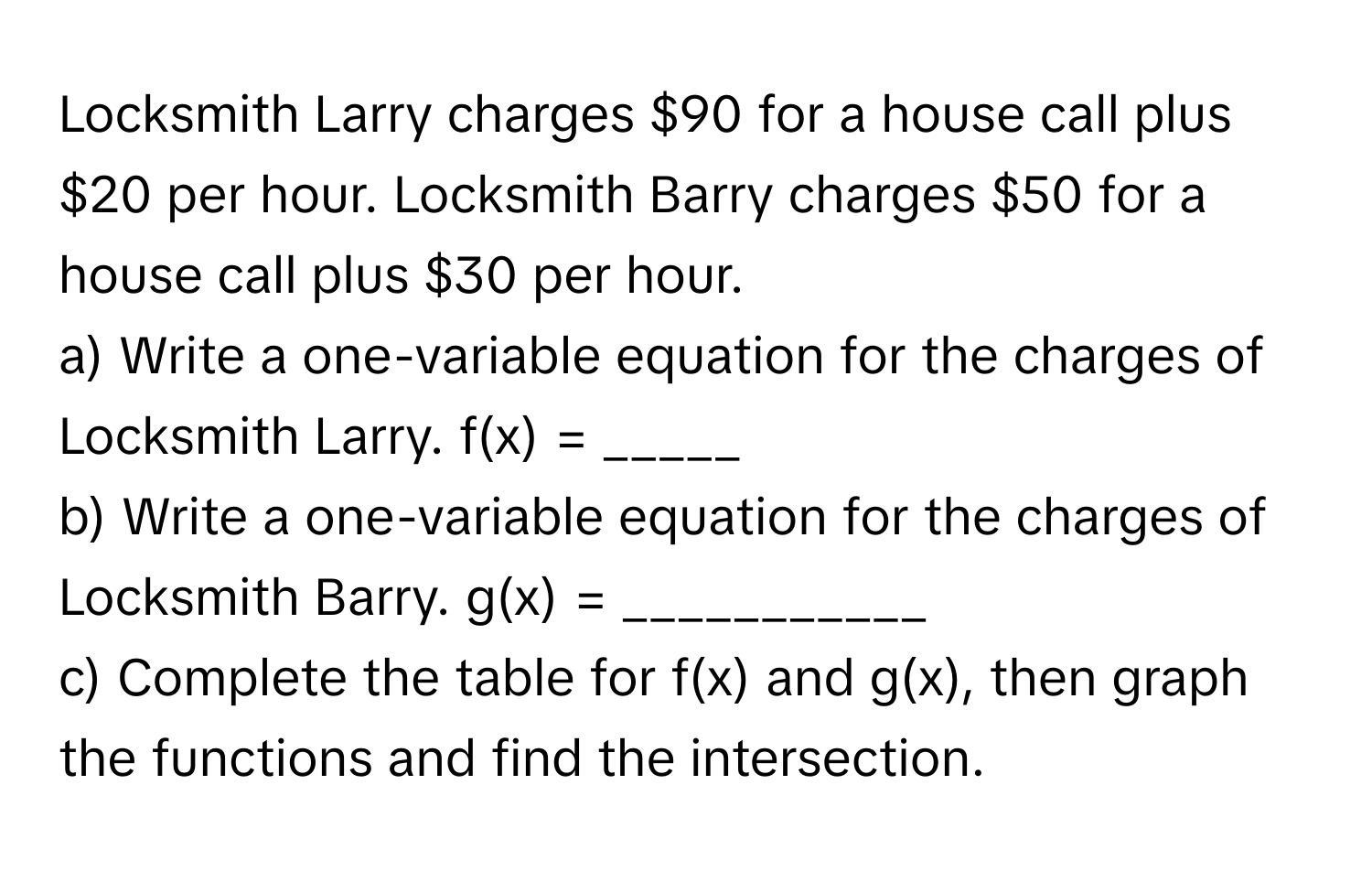 Locksmith Larry charges $90 for a house call plus $20 per hour. Locksmith Barry charges $50 for a house call plus $30 per hour.

a) Write a one-variable equation for the charges of Locksmith Larry.  f(x) = _____
b) Write a one-variable equation for the charges of Locksmith Barry. g(x) = ___________
c) Complete the table for f(x) and g(x), then graph the functions and find the intersection.