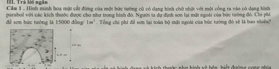 Trả lời ngăn
Câu 1. Hình minh hoạ mặt cắt đứng của một bức tường cũ có dạng hình chữ nhật với một cổng ra vào có dạng hình
parabol với các kích thước được cho như trong hình đó. Người ta dự định sơn lại mặt ngoài của bức tường đó. Chi phí
đề sơn bức tường là 15000 đồng/ 1m^2. Tổng chi phí đề sơn lại toàn bộ mặt ngoài của bức tường đó sẽ là bao nhiêu?
10 m
4.8 m
2 m 4 m 2 m ang và kích thước như hình vẽ bên, hiết đường cong phía