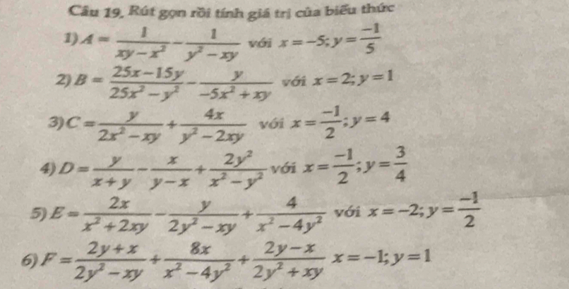 Câu 19, Rút gọn rồi tính giá trị của biểu thức 
1) A= 1/xy-x^2 - 1/y^2-xy  với x=-5; y= (-1)/5 
2) B= (25x-15y)/25x^2-y^2 - y/-5x^2+xy  với x=2; y=1
3) C= y/2x^2-xy + 4x/y^2-2xy  với x= (-1)/2 ; y=4
4) D= y/x+y - x/y-x + 2y^2/x^2-y^2  với x= (-1)/2 ; y= 3/4 
5) E= 2x/x^2+2xy - y/2y^2-xy + 4/x^2-4y^2  với x=-2; y= (-1)/2 
6) F= (2y+x)/2y^2-xy + 8x/x^2-4y^2 + (2y-x)/2y^2+xy x=-1; y=1