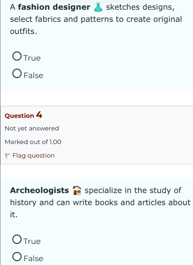 A fashion designer sketches designs,
select fabrics and patterns to create original
outfits.
True
False
Question 4
Not yet answered
Marked out of 1.00
Flag question
Archeologists specialize in the study of
history and can write books and articles about
it.
True
False