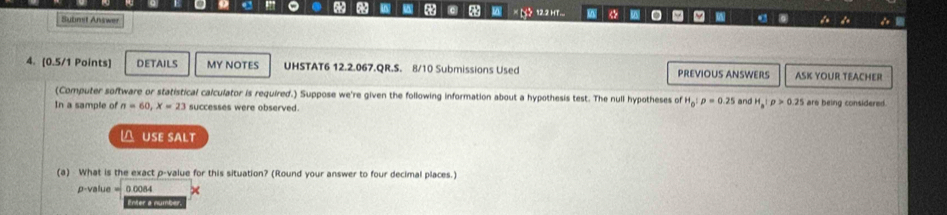 12.2 HT... W . W d 
Submit Answer 

4. (0.5/1 Points] DETAILS MY NOTES UHSTAT6 12.2.067.QR.S. 8/10 Submissions Used PREVIOUS ANSWERS ASK YOUR TEACHER 
(Computer software or statistical calculator is required.) Suppose we're given the following information about a hypothesis test. The null hypotheses of H_0:p=0.25
In a sample of n=60, X=23 successes were observed. and H_a:p>0.25 are being considered. 
△ USE SALT 
(a) What is the exact p -value for this situation? (Round your answer to four decimal places.)
p -value 0.0084
Enter a number.