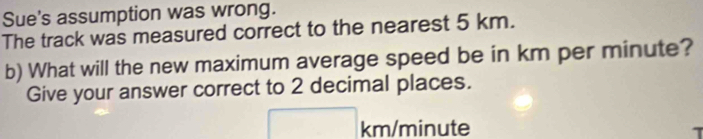 Sue's assumption was wrong. 
The track was measured correct to the nearest 5 km. 
b) What will the new maximum average speed be in km per minute? 
Give your answer correct to 2 decimal places.
□° km/minute
A