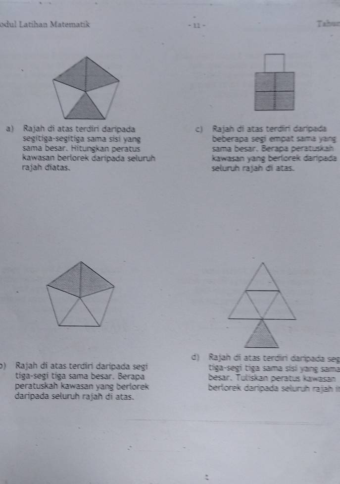 odul Latíhan Matematik ·11 - Tahun 
a) Rajah di atas terdîri daripada c) Rajah di atas terdiri daripada 
segitiga-segitiga sama sisi yang beberapa segi empat sama yang 
sama besar. Hitungkan peratus sama besar, Berapa peratuskah 
kawasan berlorek daripada seluruh kawasan yang berlorek darlpada 
rajah diatas. seluruh rajah di atas. 
d) Rajah di atas terdiri darípada seg 
b) Rajah di atas terdiri daripada segi tiga-segi tiga sama sisi yang sama 
tiga-segi tiga sama besar. Berapa besar. Tuliskan peratus kawasan 
peratuskah kawasan yang berlorek berlorek daripada seluruh rajah it 
daripada seluruh rajah di atas.