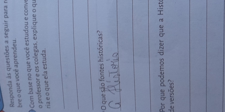 Responda às questões a seguir para re 
bre o que você aprendeu. 
Com base no que você estudou e conve 
o professor e os colegas, explique o qu 
ria e o que ela estuda. 
_ 
_ 
_ 
O que são fontes históricas? 
_ 
_ 
_ 
Por que podemos dizer que à Histó 
de versões? 
_ 
_ 
_