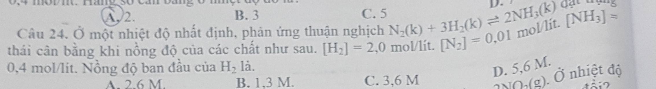 urovi. namg so can cang o mn

A, 2. B. 3 C. 5
[NH_3]approx
Câu 24. Ở một nhiệt độ nhất định, phản ứng thuận nghịch N_2(k)+3H_2(k)leftharpoons 2NH_3(k) đạt trụng
thái cân bằng khi nồng độ của các chất như sau. [H_2]=2,( J mol/lit. [N_2]=0,01 mol/lit.
0,4 mol/lít. Nồng độ ban đầu của H_2 là.
D. 5,6 M.
A. 2.6 M. B. 1.3 M. C. 3,6 M
2NO,(g). Ở nhiệt độ
4ả i 2