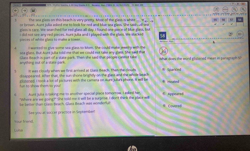 1ors 2 | 98% TELPAS Reading & Writing Grades 8-9 Nevarez, Alan (TSDS ID: 6176213525) TX-843-490 [？]| 
a 
3 The sea glass on this beach is very pretty. Most of the glass is white 'e 55 56 57 58
or brown. Aunt Julia asked me to look for red and blue sea glass. She said red sea 
glass is rare. We searched for red glass all day. I found one piece of blue glass, but 
I did not see any red pieces. Aunt Julia and I played with the glass. We stacked 58
pieces of white glass to make a tower. Nevárez, ñar 
4 I wanted to give some sea glass to Mom. She could make jewelry with the 
sea glass. But Aunt Julia told me that we could not take any glass. She said that fny 
Glass Beach is part of a state park. Then she said that people cannot take 
anything out of a state park. What does the word glistened mean in paragraph 5? 
5 It was cloudy when we first arrived at Glass Beach. Then the clouds Sparkled 
disappeared. After that, the sun shone brightly on the glass and the whole beach 
glistened. I took a lot of pictures with the camera on Aunt Julia's phone. It will be 
fun to show them to you! ⑥ Heated 
6 Aunt Julia is taking me to another special place tomorrow. I asked her, © Appeared 
"Where are we going?" She told me it will be a surprise. I don't think the place will 
be better than Glass Beach. Glass Beach was wonderful! Covered 
7 See you at soccer practice in September! 
Your friend, 
Luisa