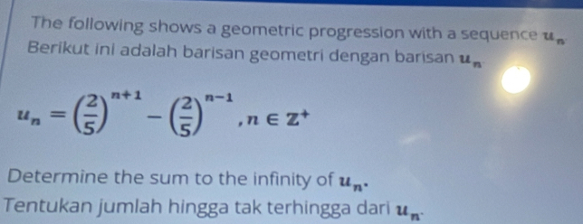 The following shows a geometric progression with a sequence u_n
Berikut ini adalah barisan geometri dengan barisan u_n
u_n=( 2/5 )^n+1-( 2/5 )^n-1, n∈ Z^+
Determine the sum to the infinity of u_n. 
Tentukan jumlah hingga tak terhingga dari u_n.