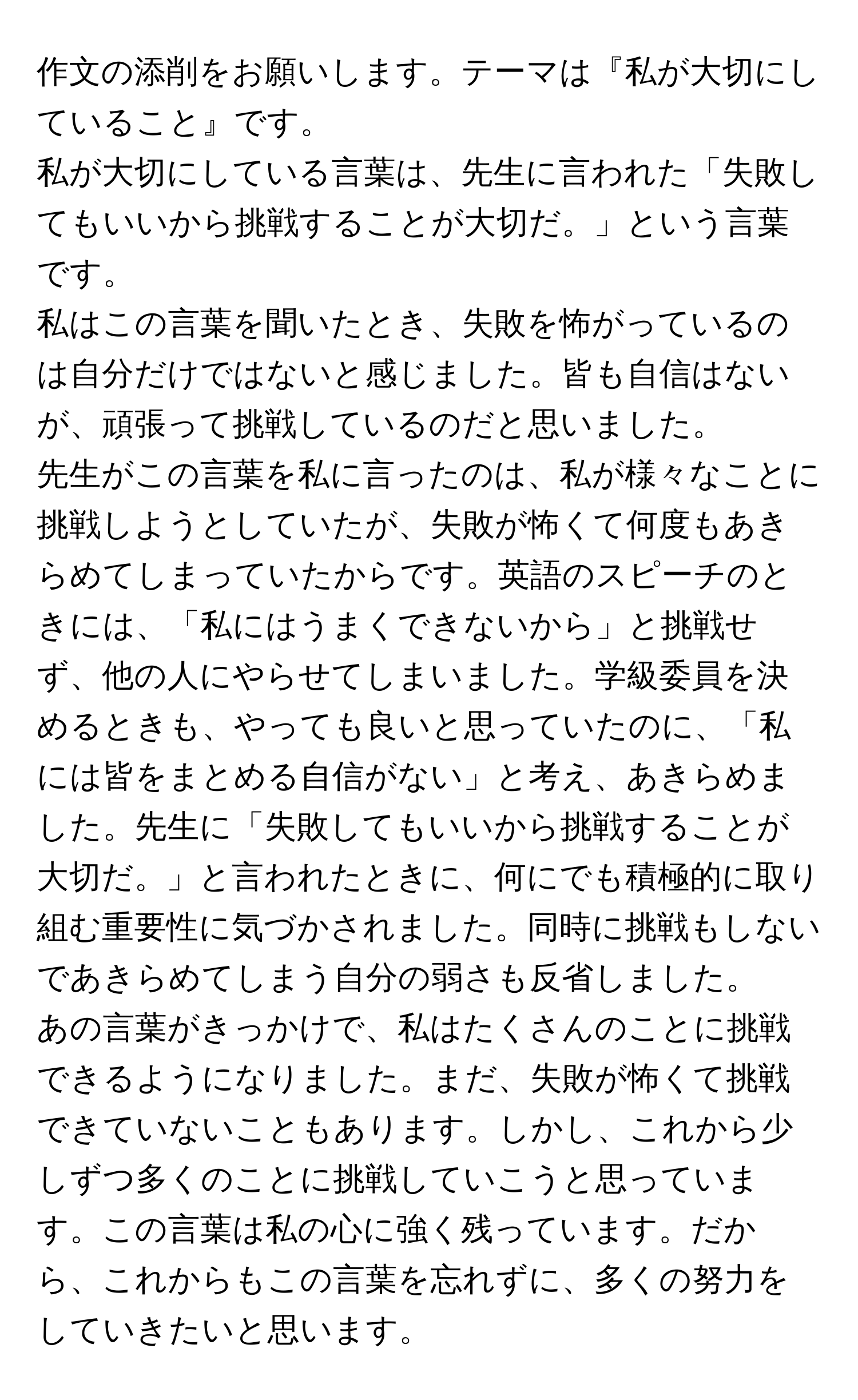 作文の添削をお願いします。テーマは『私が大切にしていること』です。

私が大切にしている言葉は、先生に言われた「失敗してもいいから挑戦することが大切だ。」という言葉です。

私はこの言葉を聞いたとき、失敗を怖がっているのは自分だけではないと感じました。皆も自信はないが、頑張って挑戦しているのだと思いました。

先生がこの言葉を私に言ったのは、私が様々なことに挑戦しようとしていたが、失敗が怖くて何度もあきらめてしまっていたからです。英語のスピーチのときには、「私にはうまくできないから」と挑戦せず、他の人にやらせてしまいました。学級委員を決めるときも、やっても良いと思っていたのに、「私には皆をまとめる自信がない」と考え、あきらめました。先生に「失敗してもいいから挑戦することが大切だ。」と言われたときに、何にでも積極的に取り組む重要性に気づかされました。同時に挑戦もしないであきらめてしまう自分の弱さも反省しました。

あの言葉がきっかけで、私はたくさんのことに挑戦できるようになりました。まだ、失敗が怖くて挑戦できていないこともあります。しかし、これから少しずつ多くのことに挑戦していこうと思っています。この言葉は私の心に強く残っています。だから、これからもこの言葉を忘れずに、多くの努力をしていきたいと思います。