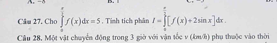 -8 D. 1
π
frac n 
Câu 27. Cho ∈tlimits _0^((frac π)2)f(x)dx=5. Tính tích phân I=∈tlimits _0^2[f(x)+2sin x]dx. 
Câu 28. Một vật chuyển động trong 3 giờ với vận tốc v (km/h) phụ thuộc vào thời