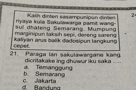 Kalih dinten sasampunipun dinten 2
riyaya kula Sakulawarga pamit wang-
sul dhateng Semarang. Mumpung
marginipun taksih sepi, dereng sareng
kaliyan arus balik dadosipun langkung
cepet.
21. Paraga lan sakulawargane kang
dicritakake ing dhuwur iku saka ....
a. Temanggung
b. Semarang
c. Jakarta
d. Bandung