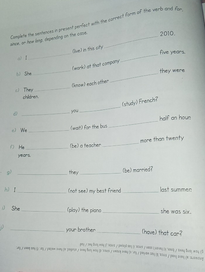 Complete the sentences in present perfect with the correct form of the verb and for 
since, or how long, depending on the case._ 
2010. 
(live) in this city 
a) Ⅰ_ _ five years. 
_ 
(work) at that company 
b She 
_ 
they were 
_ 
(know) each other 
c They 
children. 
(study) French? 
d) _you 
_ 
half an hour 
e We _(wait) for the bus 
_ 
f) He_ (be) a teacher _more than twenty 
years. 
g) _they_ 
(be) married? 
hI _(not see) my best friend _last summer: 
) She _(play) the piano _she was six. 
_your brother _(have) that car? 
реη / заη δυοή мοη (! "аɔυς / раλеά sε५ (ι "алυs / υааз η.υаλвη (η "υааη / аλеη δυοη мοη (ί 
*Joj / uaaq sey (j "Jο) / раήзм аλкц (а "раιрие / аλяц бидή мου (ρ"аουις / имοιη аλаų (σ"oj / рахJoм seц (q "əəuiς / рамη аλец (е "SJаmsuy