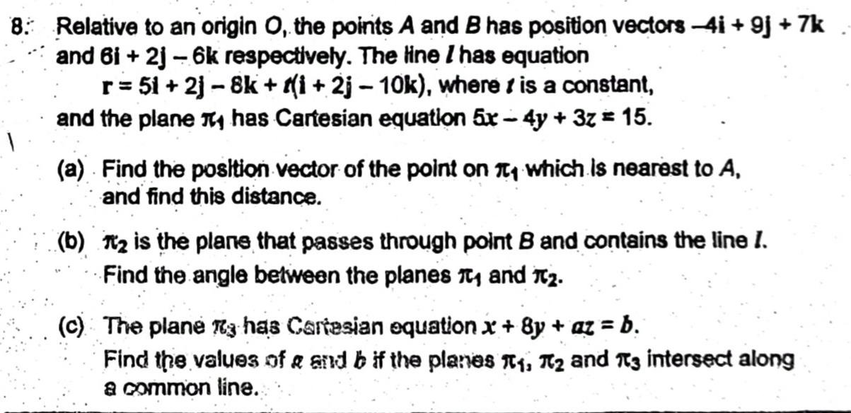 Relative to an origin O, the points A and B has position vectors -4i+9j+7k
and 6i+2j-6k respectively. The line I has equation
r=5i+2j-8k+t(i+2j-10k) , where is a constant, 
and the plane π has Cartesian equation 5x-4y+3z=15. 
(a) Find the position vector of the point on π _1 which is nearest to A, 
and find this distance. 
(b) π _2 is the plane that passes through point B and contains the line 1. 
Find the angle between the planes π _1 and π _2. 
(c) The plane π _3 has Cartesian equation x+8y+az=b. 
Find the values of g and b if the planes π _1, π _2 and π _3 intersect along 
a common line.