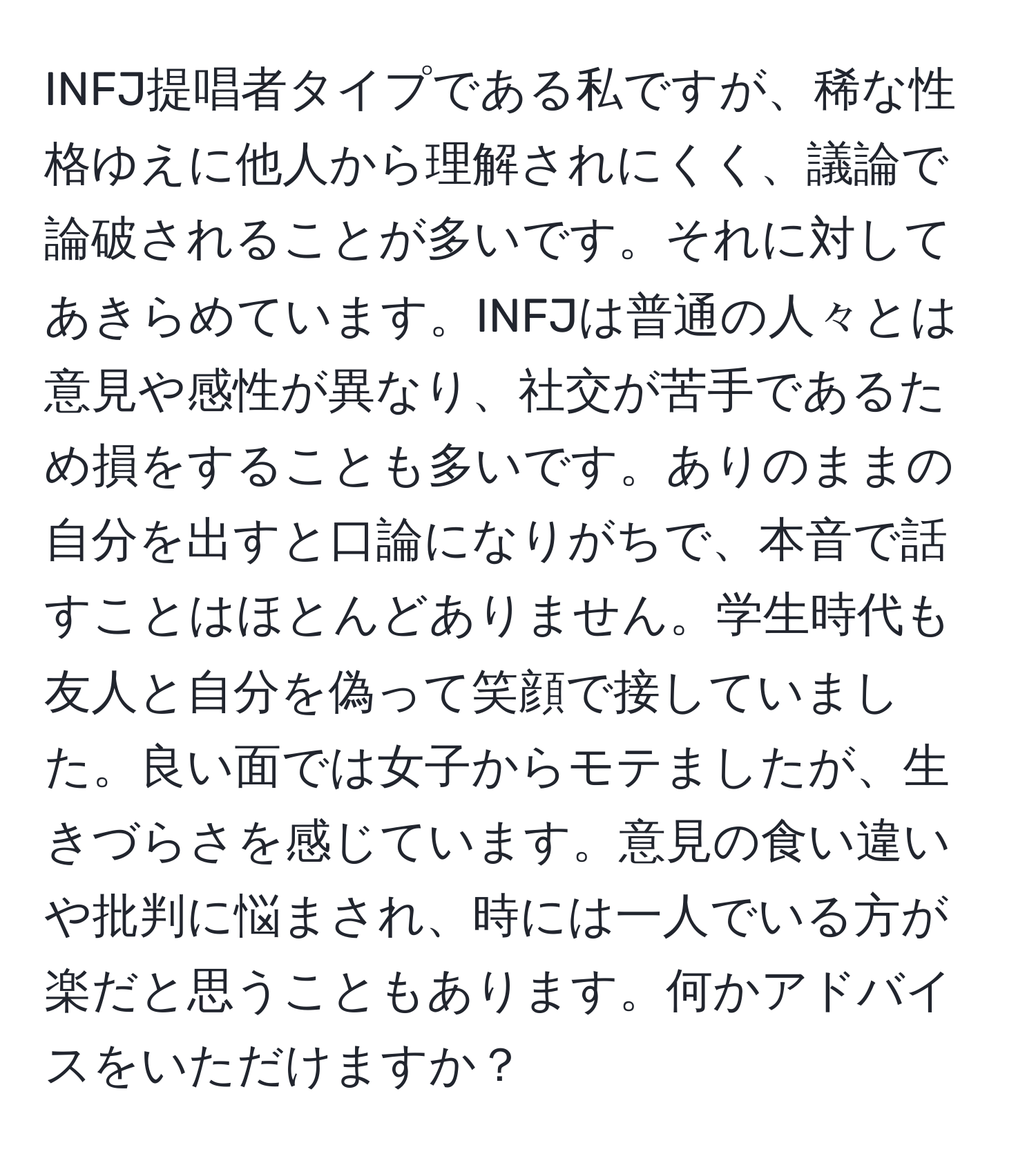 INFJ提唱者タイプである私ですが、稀な性格ゆえに他人から理解されにくく、議論で論破されることが多いです。それに対してあきらめています。INFJは普通の人々とは意見や感性が異なり、社交が苦手であるため損をすることも多いです。ありのままの自分を出すと口論になりがちで、本音で話すことはほとんどありません。学生時代も友人と自分を偽って笑顔で接していました。良い面では女子からモテましたが、生きづらさを感じています。意見の食い違いや批判に悩まされ、時には一人でいる方が楽だと思うこともあります。何かアドバイスをいただけますか？