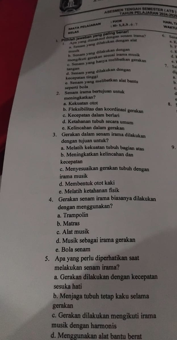 ASESMEN TENGAH SEMÉSTER ( ATS )
TAHUN PELAJARAN 2024-2025
: PJOK
HARI, TA
MATA PELAIARAN :xi-1,2,3,6.7 WAKTU
KELAS
1. Pilihiah jawaban yang paling benar!
''''''Apa yang dimaksud dengan senam irama? 6. Sena
a. Senam yang dilakukan dengan alat
a. K
b. F
musik
b. Senam yang dilakukan dengan
c. K
mengikuti gerakan sesuai irama musik
d.1
c. Senam yang hanya melibatkan gerakan c. 
7. Sa
tangan
d. Senam yang dilakukan dengan
di
kecepatan tinggi
a.
e. Senam yang melibatkan alat bantu
b.
seperti bola
c.
2. Senam irama bertujuan untuk
d
meningkatkan?
a. Kekuatan otot
8. 5
b. Fleksibilitas dan koordinasi gerakan
c. Kecepatan dalam berlari
d. Ketahanan tubuh secara umum
e. Kelincahan dalam gerakan
3. Gerakan dalam senam irama dilakukan
dengan tujuan untuk?
a. Melatih kekuatan tubuh bagian atas 9.
b. Meningkatkan kelincahan dan
kecepatan
c. Menyesuaikan gerakan tubuh dengan
irama musik
d. Membentuk otot kaki
e. Melatih ketahanan fisik
4. Gerakan senam irama biasanya dilakukan
dengan menggunakan?
a. Trampolin
b. Matras
c. Alat musik
d. Musik sebagai irama gerakan
e. Bola senam
5. Apa yang perlu diperhatikan saat
melakukan senam irama?
a. Gerakan dilakukan dengan kecepatan
sesuka hati
b. Menjaga tubuh tetap kaku selama
gerakan
c. Gerakan dilakukan mengikuti irama
musik dengan harmonis
d. Menggunakan alat bantu berat