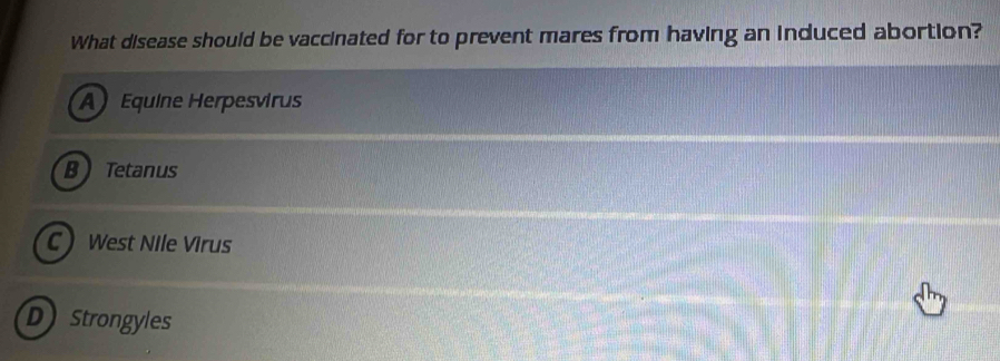 What disease should be vaccinated for to prevent mares from having an induced abortion?
A Equine Herpesvirus
B Tetanus
C West Nile Virus
D Strongyles