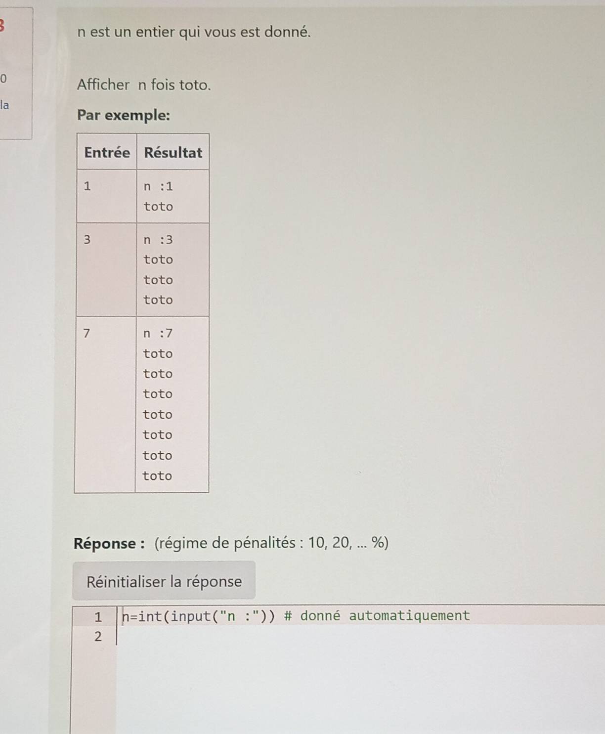 est un entier qui vous est donné.
0
Affichern fois toto.
la
Par exemple:
Réponse : (régime de pénalités : 10, 20, ... %)
Réinitialiser la réponse
1 h=int (input (''n:'') ) # donné automatiquement
2