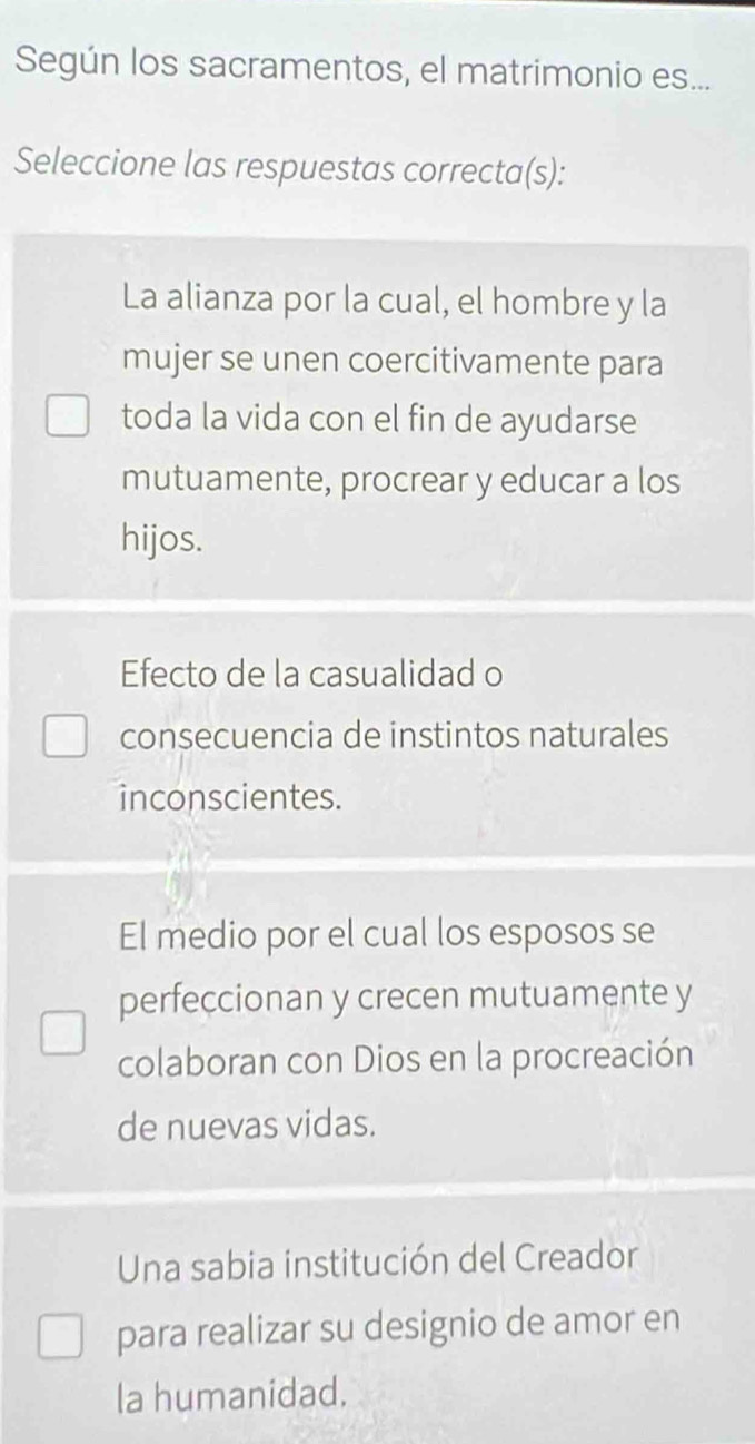 Según los sacramentos, el matrimonio es...
Seleccione las respuestas correcta(s):
La alianza por la cual, el hombre y la
mujer se unen coercitivamente para
toda la vida con el fin de ayudarse
mutuamente, procrear y educar a los
hijos.
Efecto de la casualidad o
consecuencia de instintos naturales
inconscientes.
El medio por el cual los esposos se
perfeccionan y crecen mutuamente y
colaboran con Dios en la procreación
de nuevas vidas.
Una sabia institución del Creador
para realizar su designio de amor en
la humanidad,