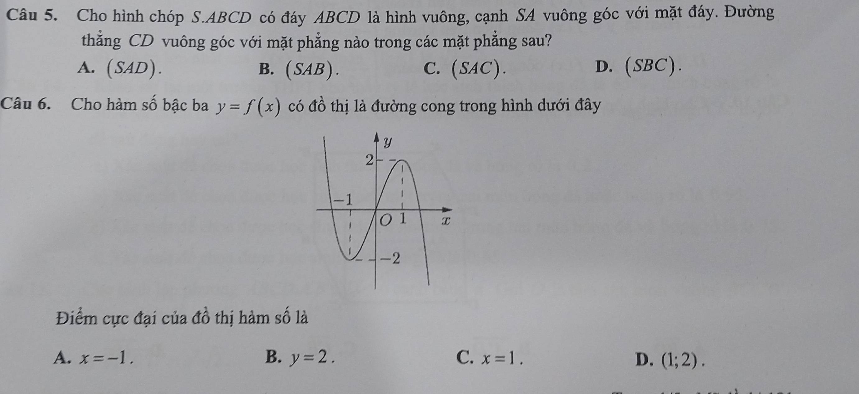 Cho hình chóp S. ABCD có đáy ABCD là hình vuông, cạnh SA vuông góc với mặt đáy. Đường
thẳng CD vuông góc với mặt phẳng nào trong các mặt phẳng sau?
A. (SAD). B. ( SAB ) . C. (SAC). D. (SBC).
Câu 6. Cho hàm số bậc ba y=f(x) có đồ thị là đường cong trong hình dưới đây
Điểm cực đại của đồ thị hàm số là
A. x=-1. B. y=2. C. x=1. D. (1;2).