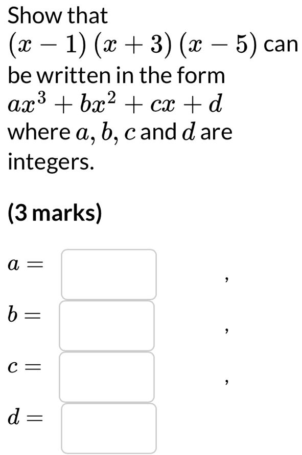 Show that
(x-1)(x+3)(x-5) can 
be written in the form
ax^3+bx^2+cx+d
where α, b, c and d are 
integers. 
(3 marks)
a=□
b=□
c=□
d= |