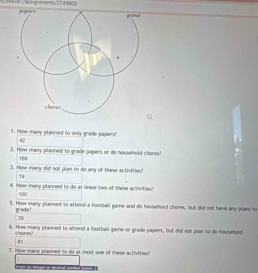 s/364387/ässignments/2749800
1. How many planned to only grade papers?
42
2. How many planned to grade papers or do household chores?
168
3. How many did not plan to do any of these activities?
19
4. How many planned to do at lease two of these activities?
100
5. How many planned to attend a football game and do household chores, but did not have any plans to
grade?
29
6. How many planned to attend a football game or grade papers, but did not plan to do household
chores?
81
7. How many planned to do at most one of these activities?
Enter an integer or decimal number [more..