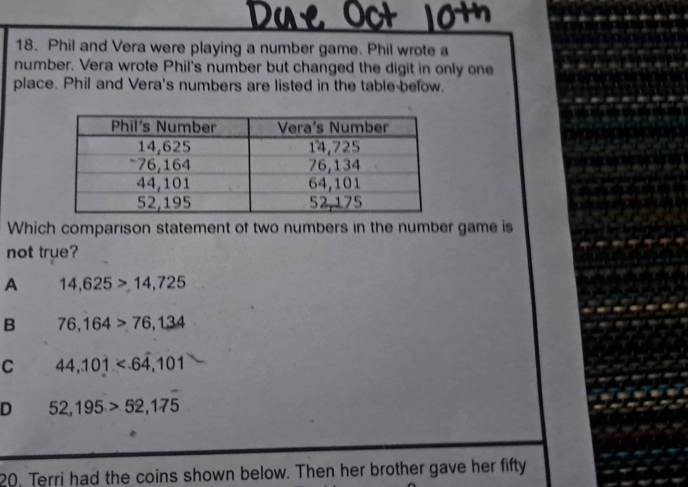 Due 
18. Phil and Vera were playing a number game. Phil wrote a
number. Vera wrote Phil's number but changed the digit in only one
place. Phil and Vera's numbers are listed in the table below.
Which comparison statement of two numbers in the number game is
not true?
A 14,625>14,725
B 76,164>76,134
C 44,101
D 52,195>52,175
20, Terri had the coins shown below. Then her brother gave her fifty