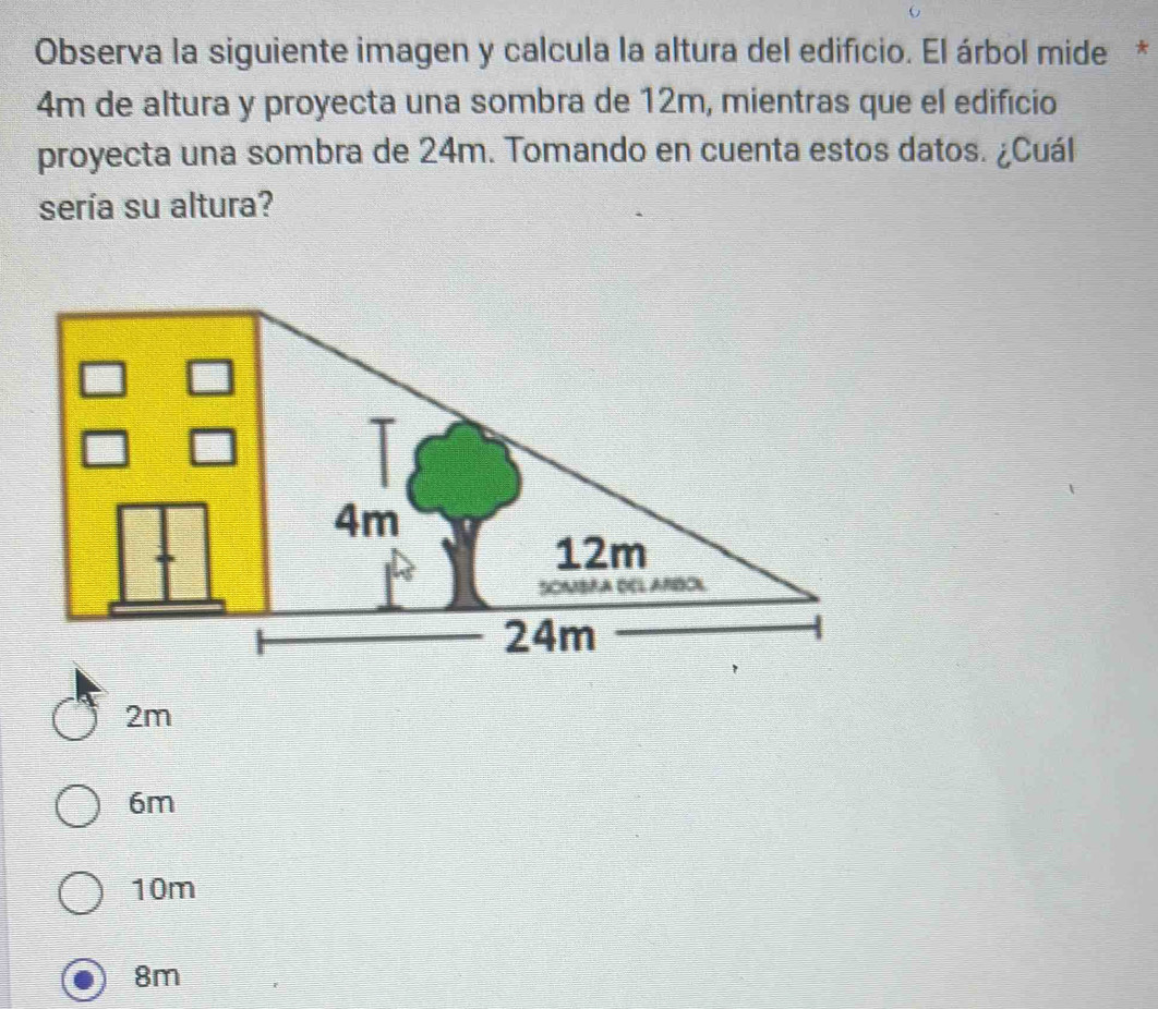 Observa la siguiente imagen y calcula la altura del edifício. El árbol mide *
4m de altura y proyecta una sombra de 12m, mientras que el edifício
proyecta una sombra de 24m. Tomando en cuenta estos datos. ¿Cuál
sería su altura?
2m
6m
10m
8m