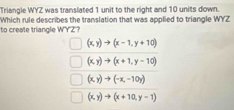 Triangle WYZ was translated 1 unit to the right and 10 units down.
Which rule describes the translation that was applied to triangle WYZ
to create triangle W'Y'Z'?
(x,y)to (x-1,y+10)
(x,y)to (x+1,y-10)
(x,y)to (-x,-10y)
(x,y)to (x+10,y-1)