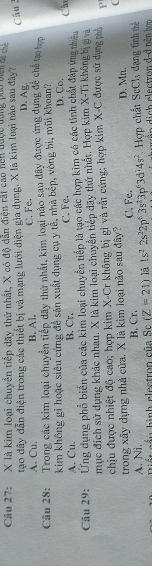 là kim loại chuyền tiếp dãy thứ nhất, X có độ dẫn điện rất cao nen qược qung pho viên đề chế
tạo dây dẫn điện trong các thiết bị và mạng lưới diện gia dụng. X là kim loại nào sau đây?
Câu 3
A. Cu. B. Al. C. Fe.
D. Ag.
Câu 28: Trong các kim loại chuyền tiếp dãy thứ nhất, kim loại nào sau đây được ứng dụng để chế tạo hợp
kim không gỉ hoặc siêu cứng để sản xuất dụng cụ y tế, nhà bếp, vòng bi, mũi khoan?
D. Co.
A. Cu. B. Cr.
C. Fe. Câ
Câu 29: Ứng dụng phổ biến của các kim loại chuyển tiếp là tạo các hợp kim có các tính chất đáp ứng nhiều
mục đích sử dụng khác nhau. X là kim loại chuyển tiếp dãy thứ nhất. Hợp kim X-Ti không bị gi và
chịu được nhiệt độ cao; hợp kim X -Cr không bị gỉ và rất cứng; hợp kim X -C được sử dụng phỏ
P
trong xây dựng nhà cửa. X là kim loại nào sau đây?
(
C. Fe. D. Mn.
A. Ni. B. Cr.
Biết cầu hình electron của Sc (Z=21) là 1s^22s^22p^63s^23p^63d^14s^2. Hợp chất ScCl_3 dạng tinh thể
lectron d-d nên hơn