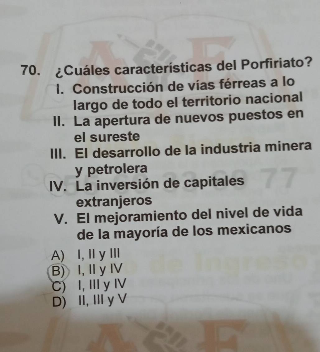 ¿Cuáles características del Porfiriato?
I. Construcción de vías férreas a lo
largo de todo el territorio nacional
II. La apertura de nuevos puestos en
el sureste
III. El desarrollo de la industria minera
y petrolera
IV. La inversión de capitales
extranjeros
V. El mejoramiento del nivel de vida
de la mayoría de los mexicanos
A) I, ⅡyⅢ
B) I, IyⅣ
C) I, I y Ⅳ
D) II, IIy V