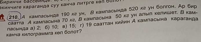 Биринчи δассеинде 
θкинчиге караганда суу канча литрге κел Βδл
210.)A камласьнда 190 кг ун, Вкамласьнда 520 кг ун болгон. Ар бир 
саатта А камласьна 70 к², В камласьна 50 кгун алыл келишет. В кам- 
ласьнда а) 2; 6) 10; в) 15; г) 19 сааттан кийин А камласьна караганда 
канча килограммга кел болот?