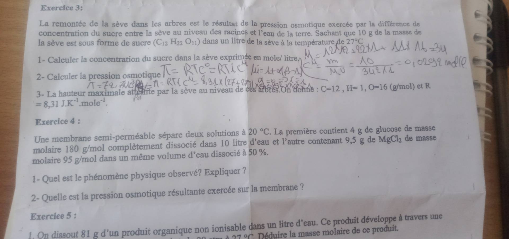 La remontée de la sève dans les arbres est le résultat de la pression osmotique exercée par la différence de 
concentration du sucre entre la sève au niveau des racines et l’eau de la terre. Sachant que 10 g de la masse de 
la sève est sous forme de sucre (C_12H_22O_11) dans un litre de la sève à la température de 27°C
1- Calculer la concentration du sucre dans la sève exprimée en mole/ litre
2- Calculer la pression osmotique 
3- La hauteur maximale attemnte par la sève au niveau de cès arbres.On donne : C=12, H=1, O=16 (g/mol) et R
=8,31J.K^(-1).mole^(-1). 
Exercice 4 : 
Une membrane semi-perméable sépare deux solutions à 20°C. La première contient 4 g de glucose de masse 
molaire 180 g/mol complètement dissocié dans 10 litre d'eau et l'autre contenant 9,5 g de MgCl_2 de masse 
molaire 95 g/mol dans un même volume d’eau dissocié à 50 %. 
1- Quel est le phénomène physique observé? Expliquer ? 
2- Quelle est la pression osmotique résultante exercée sur la membrane ? 
Exerciee 5 : 
1. On dissout 81 g d’un produit organique non ionisable dans un litre d’eau. Ce produit développe à travers une
27°C Déduire la masse molaire de ce produit.